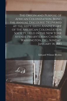The Origin and Purpose of African Colonization. Being the Annual Discourse Delivered at the Sixty-sixth Anniversary of the American Colonization Society Held in the New York Avenue Presbyterian Church Washington D.C. Sunday January 14 1883