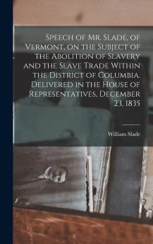 Speech of Mr. Slade of Vermont on the Subject of the Abolition of Slavery and the Slave Trade Within the District of Columbia. Delivered in the House of Representatives December 23 1835