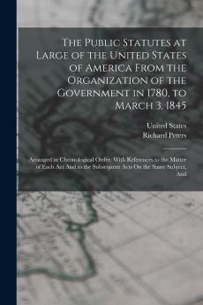 The Public Statutes at Large of the United States of America From the Organization of the Government in 1780 to March 3 1845