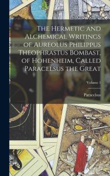 The Hermetic and Alchemical Writings of Aureolus Philippus Theophrastus Bombast of Hohenheim Called Paracelsus the Great; Volume 1