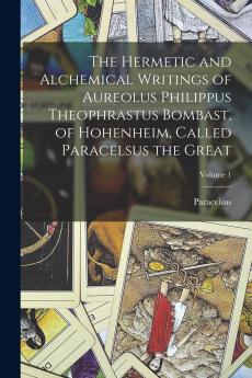 The Hermetic and Alchemical Writings of Aureolus Philippus Theophrastus Bombast of Hohenheim Called Paracelsus the Great; Volume 1