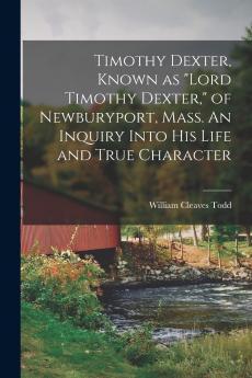 Timothy Dexter Known as Lord Timothy Dexter of Newburyport Mass. An Inquiry Into his Life and True Character