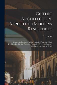 Gothic Architecture Applied to Modern Residences; Containing Designs of all the Important Parts of a Private Dwelling Exhibited in Elaborate Perspective Drawings Together With Large and Copious Details