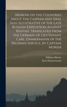 Memoir on the Countries About the Caspian and Aral Seas Illustrative of the Late Russian Expedition Against Khivah. Translated From the German of Lieutenant Carl Zimmermann of the Prussian Service by Captain Morier