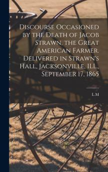 Discourse Occasioned by the Death of Jacob Strawn the Great American Farmer. Delivered in Strawn's Hall Jacksonville ILL. September 17 1865