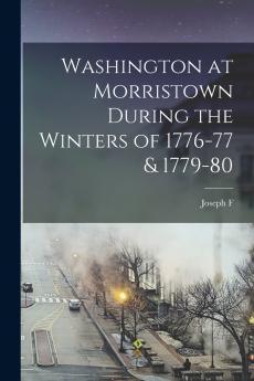 Washington at Morristown During the Winters of 1776-77 & 1779-80