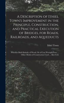 A Description of Ithiel Town's Improvement in the Principle Construction and Practical Execution of Bridges for Roads Railroads and Aqueducts