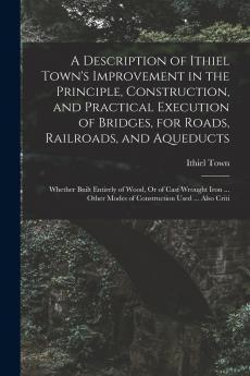 A Description of Ithiel Town's Improvement in the Principle Construction and Practical Execution of Bridges for Roads Railroads and Aqueducts