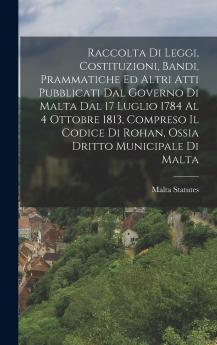 Raccolta Di Leggi Costituzioni Bandi Prammatiche Ed Altri Atti Pubblicati Dal Governo Di Malta Dal 17 Luglio 1784 Al 4 Ottobre 1813 Compreso Il Codice Di Rohan Ossia Dritto Municipale Di Malta