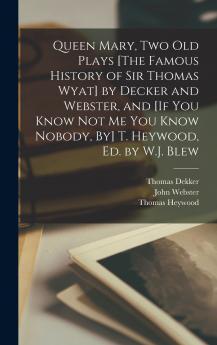 Queen Mary Two Old Plays [The Famous History of Sir Thomas Wyat] by Decker and Webster and [If You Know Not Me You Know Nobody By] T. Heywood Ed. by W.J. Blew