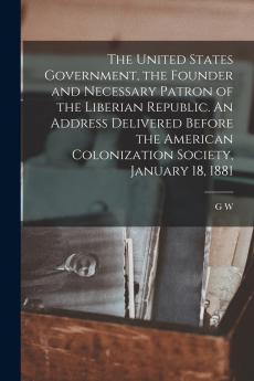 The United States Government the Founder and Necessary Patron of the Liberian Republic. An Address Delivered Before the American Colonization Society January 18 1881