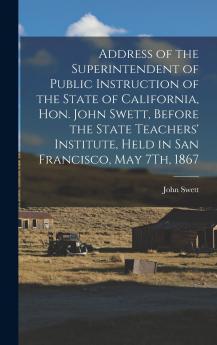 Address of the Superintendent of Public Instruction of the State of California Hon. John Swett Before the State Teachers' Institute Held in San Francisco May 7Th 1867