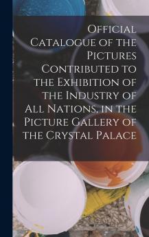 Official Catalogue of the Pictures Contributed to the Exhibition of the Industry of All Nations in the Picture Gallery of the Crystal Palace