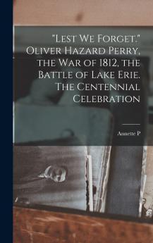 Lest we Forget. Oliver Hazard Perry the war of 1812 the Battle of Lake Erie. The Centennial Celebration