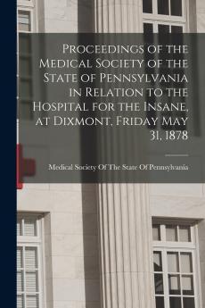 Proceedings of the Medical Society of the State of Pennsylvania in Relation to the Hospital for the Insane at Dixmont Friday May 31 1878