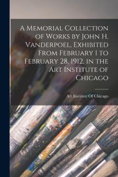 A Memorial Collection of Works by John H. Vanderpoel Exhibited From February 1 to February 28 1912 in the Art Institute of Chicago