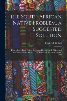 The South African Native Problem a Suggested Solution; Being a Paper Read Before the Union Club of South Africa and the Native Affairs Society of the Transvaal on 14th October 1909