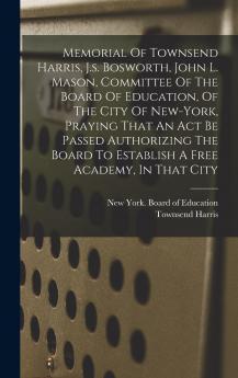Memorial Of Townsend Harris J.s. Bosworth John L. Mason Committee Of The Board Of Education Of The City Of New-york Praying That An Act Be Passed Authorizing The Board To Establish A Free Academy In That City