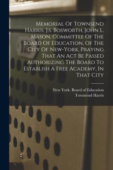 Memorial Of Townsend Harris J.s. Bosworth John L. Mason Committee Of The Board Of Education Of The City Of New-york Praying That An Act Be Passed Authorizing The Board To Establish A Free Academy In That City