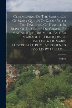 Ceremonial Of The Marriage Of Mary Queen Of Scots With The Dauphin Of France [a Repr. Of Discours Du Grand Et Magnifique Triumphe Fait Au Mariage De Fran��ois De Vallois & De Marie D'estreuart Publ. At Rouen In 1558. Ed. By H. Ellis]....