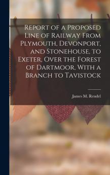 Report of a Proposed Line of Railway From Plymouth Devonport and Stonehouse to Exeter Over the Forest of Dartmoor With a Branch to Tavistock