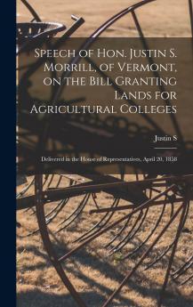 Speech of Hon. Justin S. Morrill of Vermont on the Bill Granting Lands for Agricultural Colleges; Delivered in the House of Representatives April 20 1858