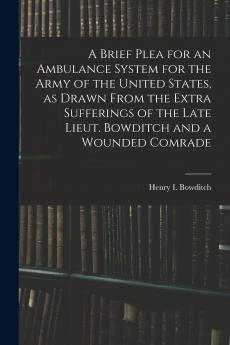 A Brief Plea for an Ambulance System for the Army of the United States as Drawn From the Extra Sufferings of the Late Lieut. Bowditch and a Wounded Comrade