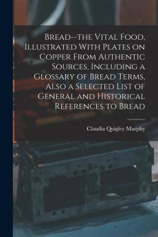 Bread--the Vital Food Illustrated With Plates on Copper From Authentic Sources Including a Glossary of Bread Terms Also a Selected List of General and Historical References to Bread
