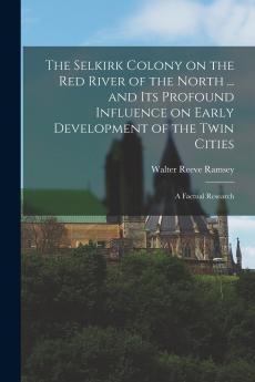The Selkirk Colony on the Red River of the North ... and its Profound Influence on Early Development of the Twin Cities; a Factual Research