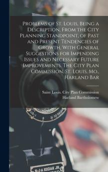 Problems of St. Louis Being a Description From the City Planning Standpoint of Past and Present Tendencies of Growth With General Suggestions for Impending Issues and Necessary Future Improvements. The City Plan Commission St. Louis Mo. Harland Bar