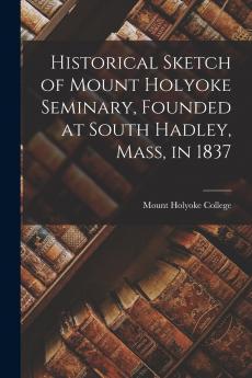 Historical Sketch of Mount Holyoke Seminary Founded at South Hadley Mass in 1837