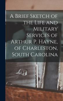 A Brief Sketch of the Life and Military Services of Arthur P. Hayne of Charleston South Carolina
