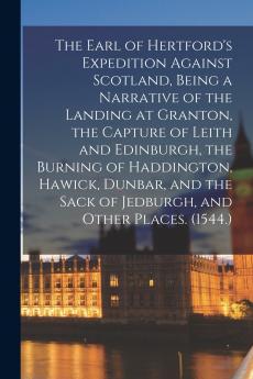 The Earl of Hertford's Expedition Against Scotland Being a Narrative of the Landing at Granton the Capture of Leith and Edinburgh the Burning of Haddington Hawick Dunbar and the Sack of Jedburgh and Other Places. (1544.)