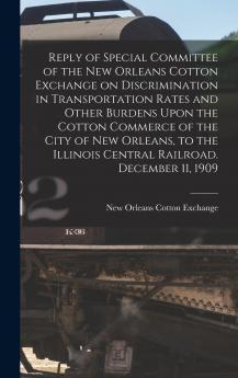 Reply of Special Committee of the New Orleans Cotton Exchange on Discrimination in Transportation Rates and Other Burdens Upon the Cotton Commerce of the City of New Orleans to the Illinois Central Railroad. December 11 1909