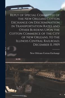 Reply of Special Committee of the New Orleans Cotton Exchange on Discrimination in Transportation Rates and Other Burdens Upon the Cotton Commerce of the City of New Orleans to the Illinois Central Railroad. December 11 1909