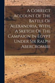 A Correct Account Of The Battle Of Alexandria With A Sketch Of The Campaign In Egypt Under Sir Ralph Abercrombie