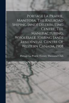 Portage La Prairie Manitoba The Railroad Shiping [and] Distributing Centre The Manufacturing Wholesale Jobbing [and] Residential Centre Of Western Canada 1908