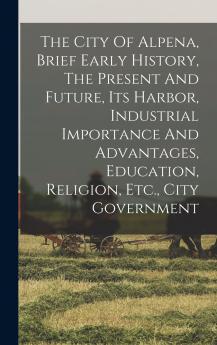 The City Of Alpena Brief Early History The Present And Future Its Harbor Industrial Importance And Advantages Education Religion Etc. City Government