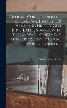 Official Correspondence of Brig. W.S. Harney U.S. Army and First Lt. Geo. Ihrie Late U.S. Army With the U.S. War Department and Subsequent Personal Correspondence