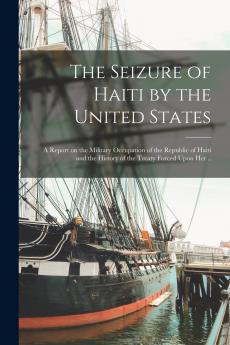The Seizure of Haiti by the United States; a Report on the Military Occupation of the Republic of Haiti and the History of the Treaty Forced Upon Her ..