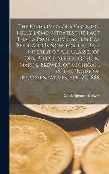 The History of our Country Fully Demonstrates the Fact That a Protective System has Been and is now for the Best Interest of all Classes of our People. Speech of Hon. Mark S. Brewer of Michigan in the House of Representatives Apr. 27 1888