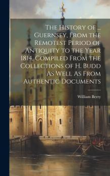 The History of ... Guernsey From the Remotest Period of Antiquity to the Year 1814 Compiled From the Collections of H. Budd As Well As From Authentic Documents