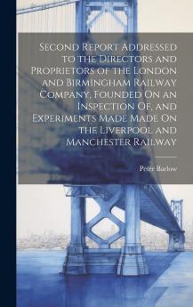 Second Report Addressed to the Directors and Proprietors of the London and Birmingham Railway Company Founded On an Inspection Of and Experiments Made Made On the Liverpool and Manchester Railway