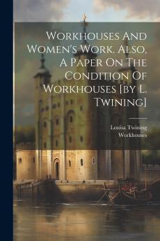 Workhouses And Women's Work. Also A Paper On The Condition Of Workhouses [by L. Twining]
