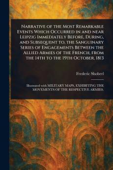 Narrative of the Most Remarkable Events Which Occurred in and Near Leipzig Immediately Before During and Subsequent to the Sanguinary Series of Engagements Between the Allied Armies of the French From the 14th to the 19th October 1813