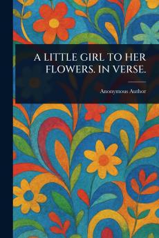 A LITTLE GIRL TO HER FLOWERS. IN VERSE.