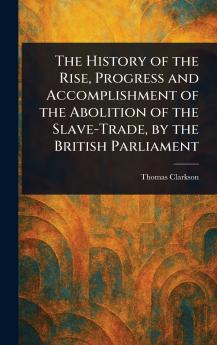 The History of the Rise Progress and Accomplishment of the Abolition of the Slave-Trade by the British Parliament