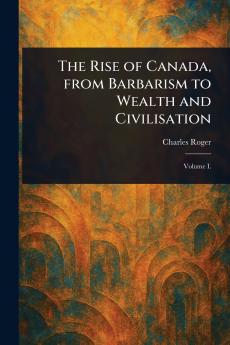 The Rise of Canada From Barbarism to Wealth and Civilisation