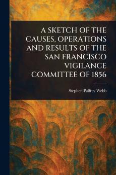 A SKETCH OF THE CAUSES OPERATIONS AND RESULTS OF THE SAN FRANCISCO VIGILANCE COMMITTEE OF 1856