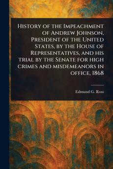 History of the Impeachment of Andrew Johnson President of the United States by the House of Representatives and His Trial by the Senate for High Crimes and Misdemeanors in Office 1868